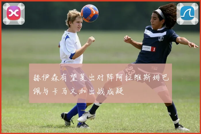 赫伊森有望复出对阵阿拉维斯姆巴佩与卡马文加出战成疑