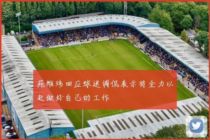 苑维玮回应球迷调侃表示将全力以赴做好自己的工作