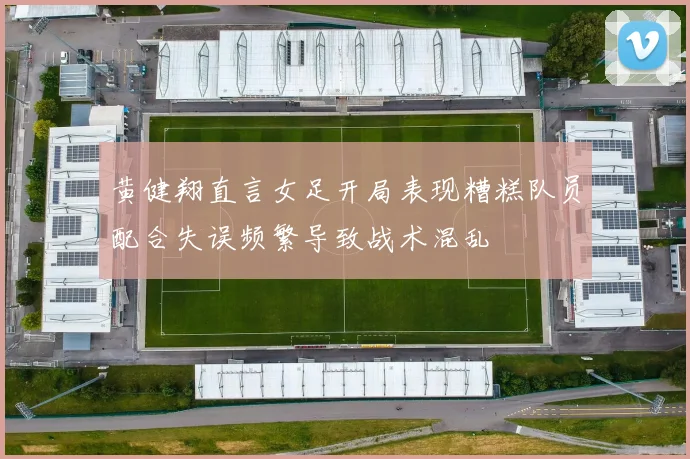 黄健翔直言女足开局表现糟糕队员配合失误频繁导致战术混乱