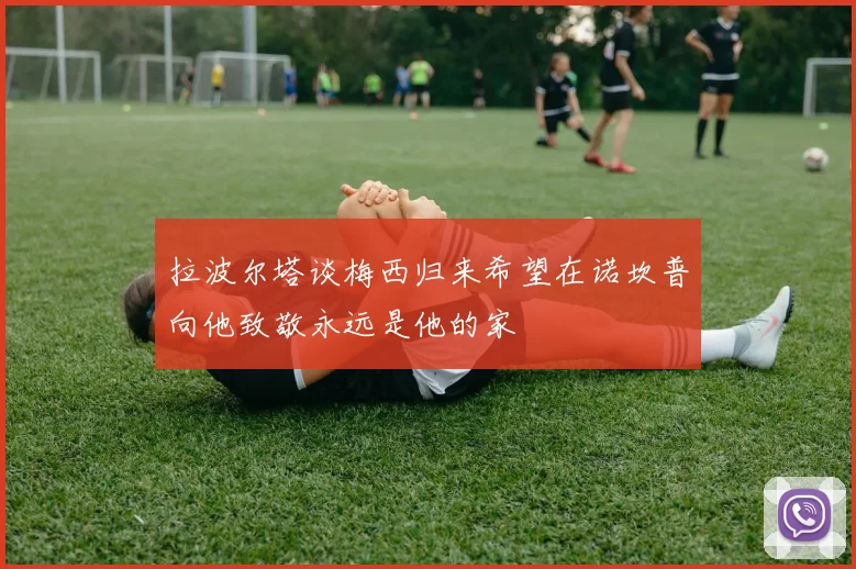 拉波尔塔谈梅西归来希望在诺坎普向他致敬永远是他的家