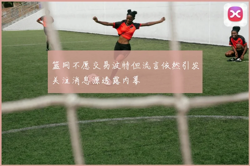 篮网不愿交易波特但流言依然引发关注消息源透露内幕