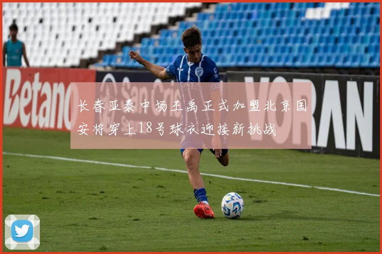 长春亚泰中场王禹正式加盟北京国安将穿上18号球衣迎接新挑战