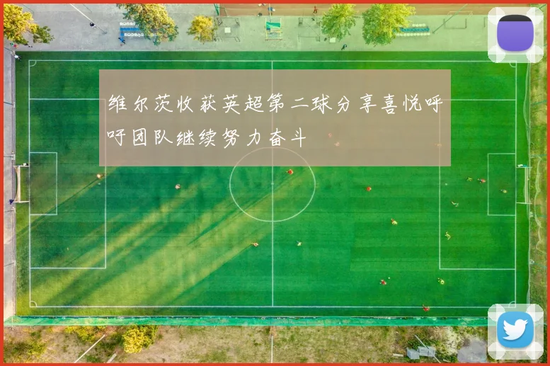 维尔茨收获英超第二球分享喜悦呼吁团队继续努力奋斗
