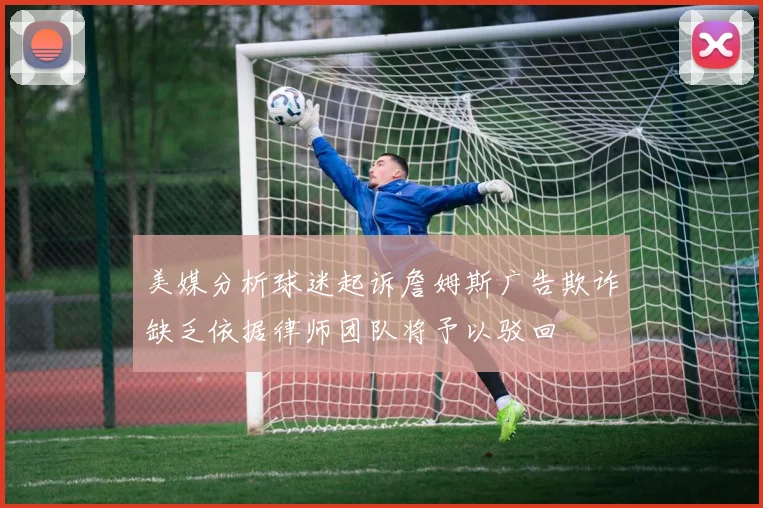 美媒分析球迷起诉詹姆斯广告欺诈缺乏依据律师团队将予以驳回
