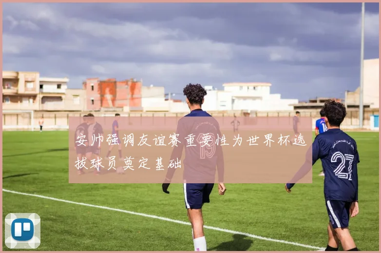 安帅强调友谊赛重要性为世界杯选拔球员奠定基础