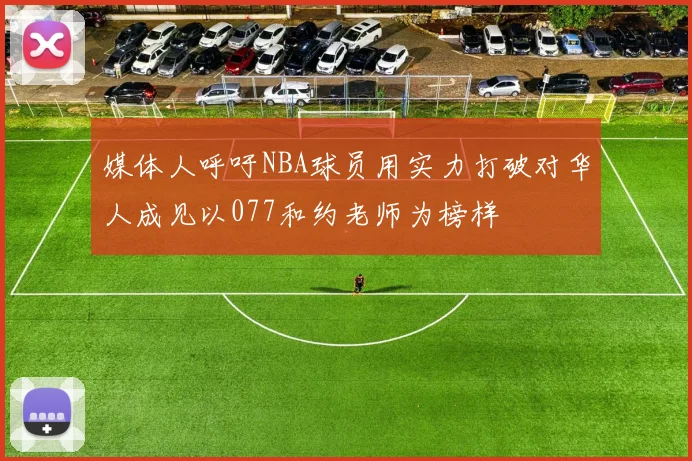 媒体人呼吁NBA球员用实力打破对华人成见以077和约老师为榜样