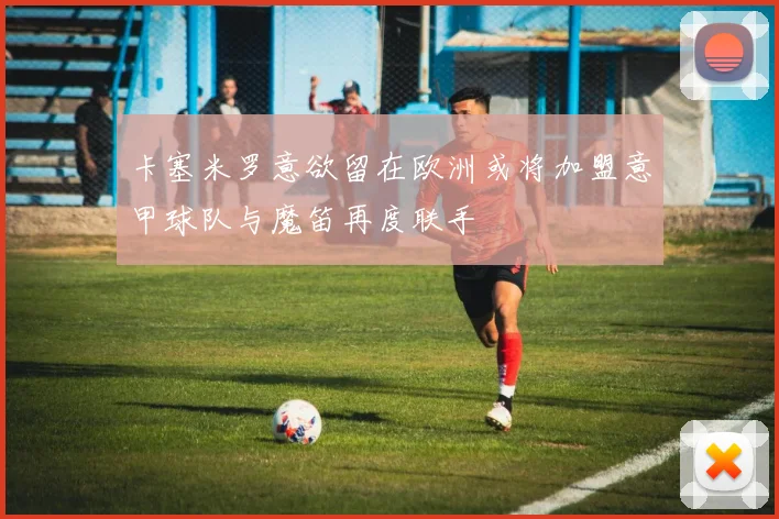 卡塞米罗意欲留在欧洲或将加盟意甲球队与魔笛再度联手