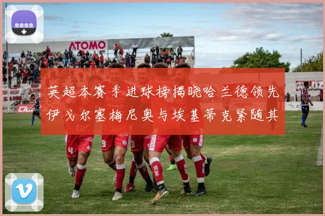 英超本赛季进球榜揭晓哈兰德领先伊戈尔塞梅尼奥与埃基蒂克紧随其后