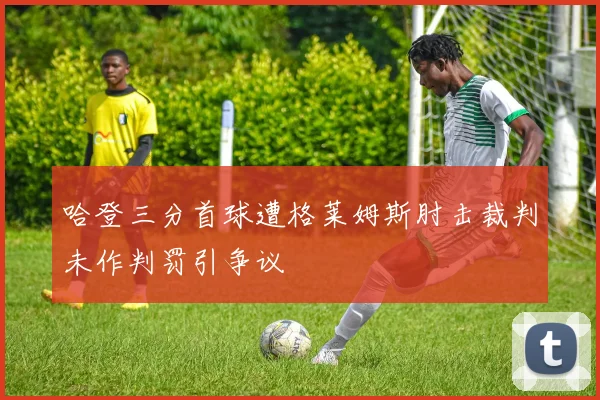 哈登三分首球遭格莱姆斯肘击裁判未作判罚引争议