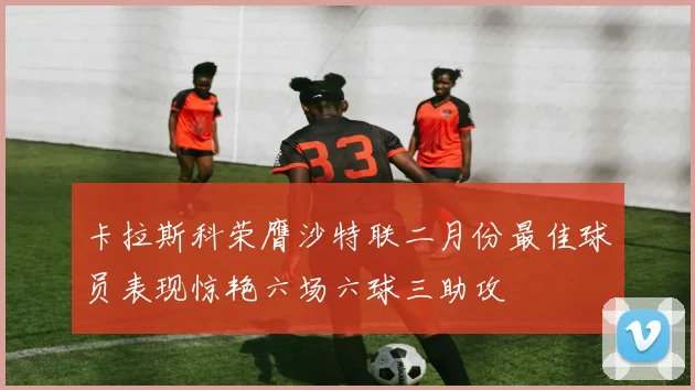 卡拉斯科荣膺沙特联二月份最佳球员表现惊艳六场六球三助攻