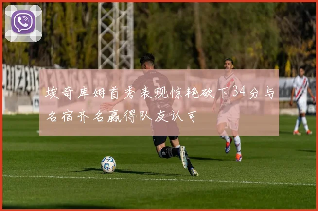 埃奇库姆首秀表现惊艳砍下34分与名宿齐名赢得队友认可