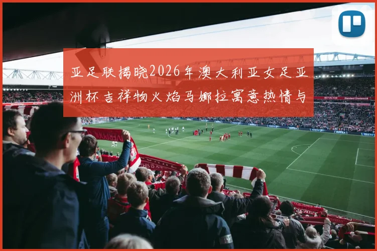 亚足联揭晓2026年澳大利亚女足亚洲杯吉祥物火焰马娜拉寓意热情与活力