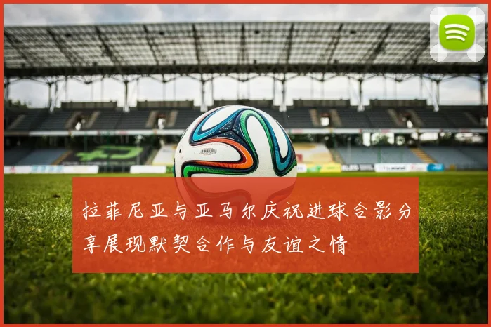 拉菲尼亚与亚马尔庆祝进球合影分享展现默契合作与友谊之情