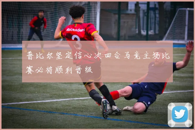 普比尔坚定信心次回合马竞主场比赛必将顺利晋级