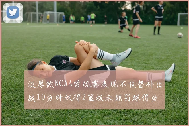 淡厚然NCAA常规赛表现不佳替补出战10分钟仅得2篮板未能罚球得分