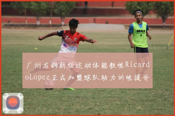广州龙狮新任运动体能教练RicardoLopez正式加盟球队助力训练提升