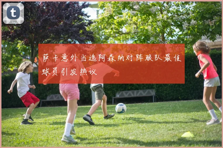 萨卡意外当选阿森纳对阵狼队最佳球员引发热议