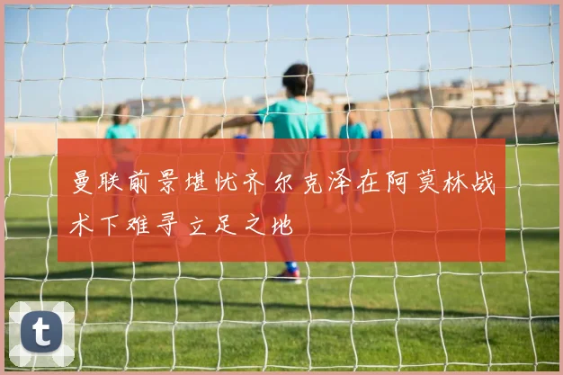 曼联前景堪忧齐尔克泽在阿莫林战术下难寻立足之地