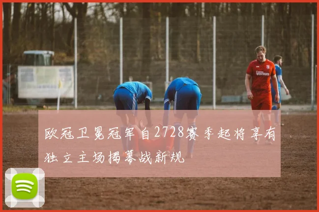 欧冠卫冕冠军自2728赛季起将享有独立主场揭幕战新规