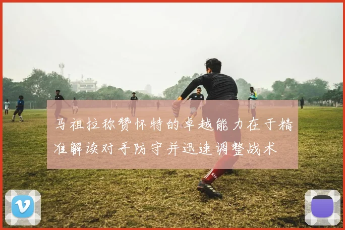 马祖拉称赞怀特的卓越能力在于精准解读对手防守并迅速调整战术