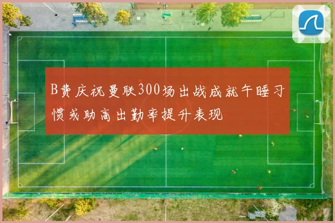 B费庆祝曼联300场出战成就午睡习惯或助高出勤率提升表现