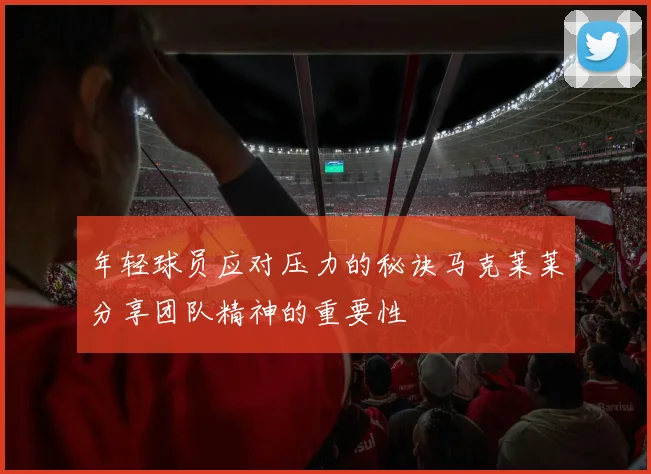 年轻球员应对压力的秘诀马克莱莱分享团队精神的重要性
