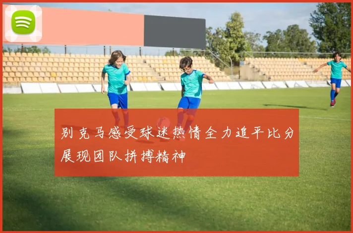 别克马感受球迷热情全力追平比分展现团队拼搏精神