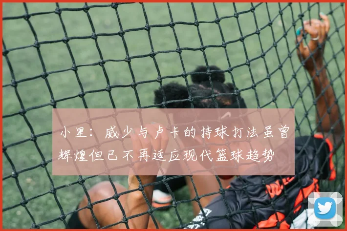 小里：威少与卢卡的持球打法虽曾辉煌但已不再适应现代篮球趋势
