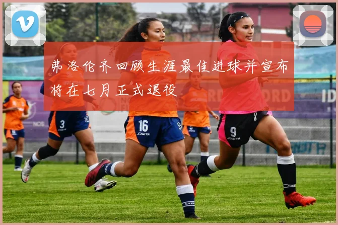 弗洛伦齐回顾生涯最佳进球并宣布将在七月正式退役