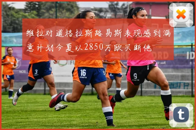 维拉对道格拉斯路易斯表现感到满意计划今夏以2850万欧买断他
