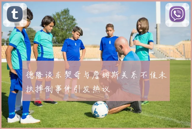 德隆谈东契奇与詹姆斯关系不佳未扶摔倒事件引发热议