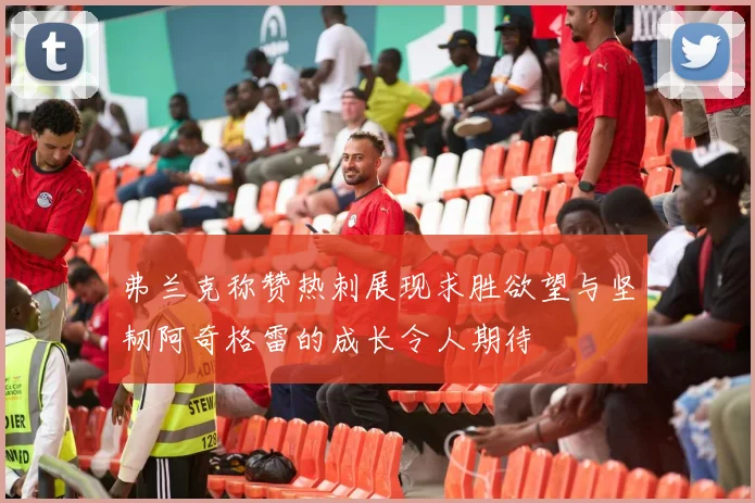 弗兰克称赞热刺展现求胜欲望与坚韧阿奇格雷的成长令人期待