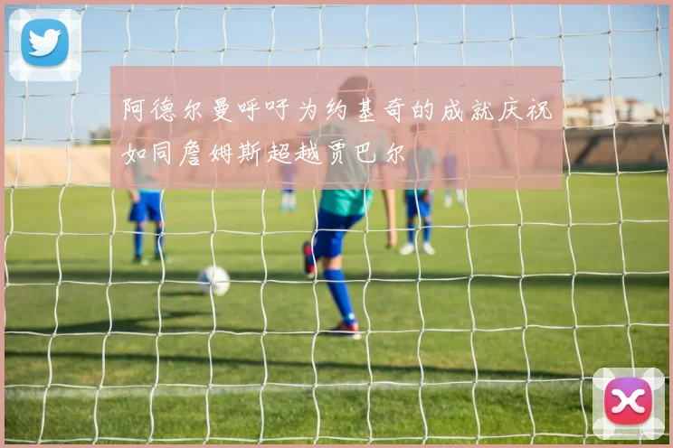 阿德尔曼呼吁为约基奇的成就庆祝如同詹姆斯超越贾巴尔