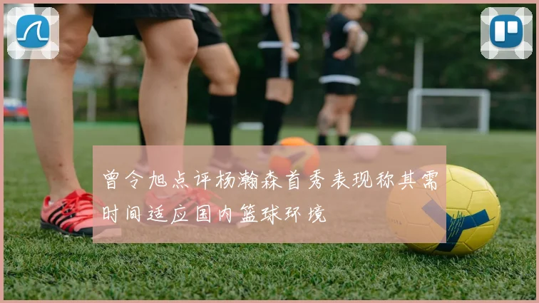 曾令旭点评杨瀚森首秀表现称其需时间适应国内篮球环境