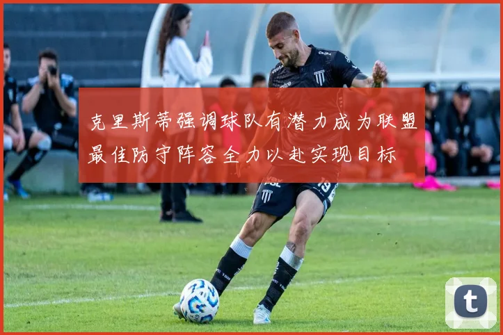 克里斯蒂强调球队有潜力成为联盟最佳防守阵容全力以赴实现目标