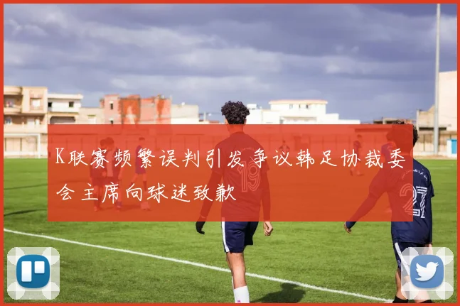 K联赛频繁误判引发争议韩足协裁委会主席向球迷致歉
