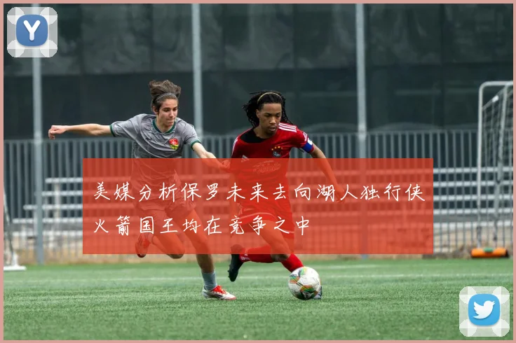 美媒分析保罗未来去向湖人独行侠火箭国王均在竞争之中