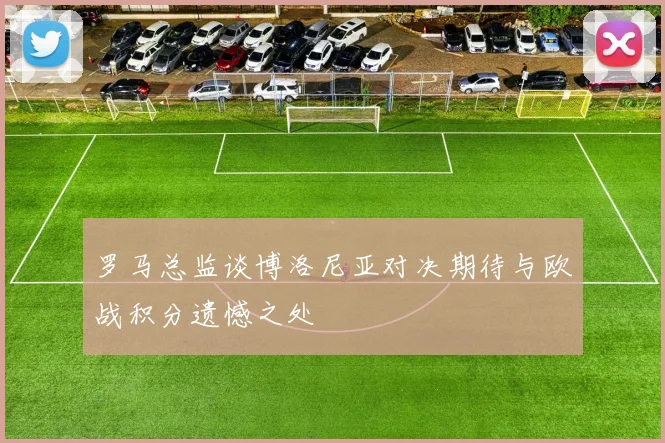罗马总监谈博洛尼亚对决期待与欧战积分遗憾之处