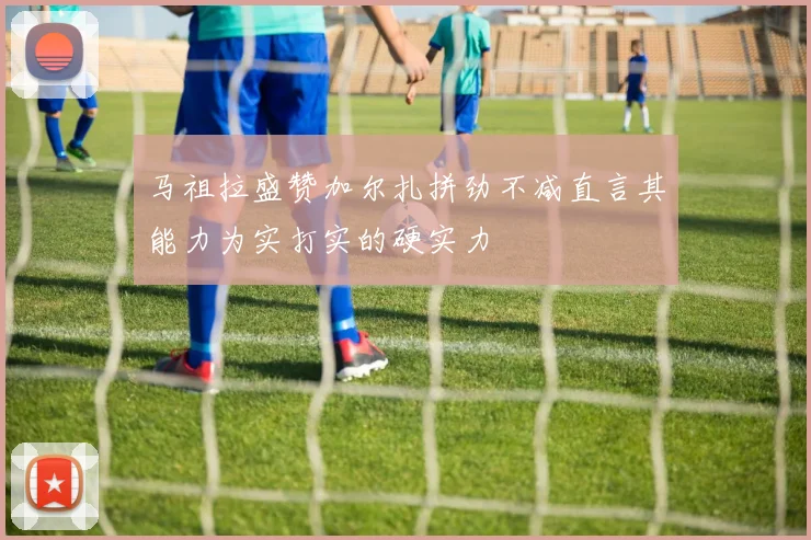 马祖拉盛赞加尔扎拼劲不减直言其能力为实打实的硬实力