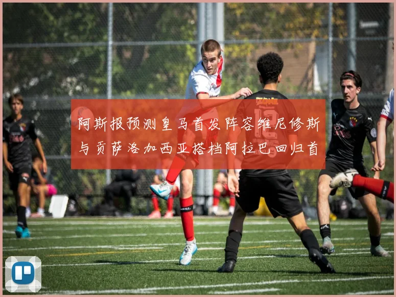 阿斯报预测皇马首发阵容维尼修斯与贡萨洛加西亚搭档阿拉巴回归首发位置