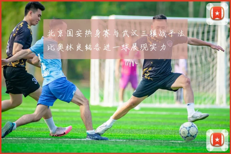 北京国安热身赛与武汉三镇战平法比奥林良铭各进一球展现实力